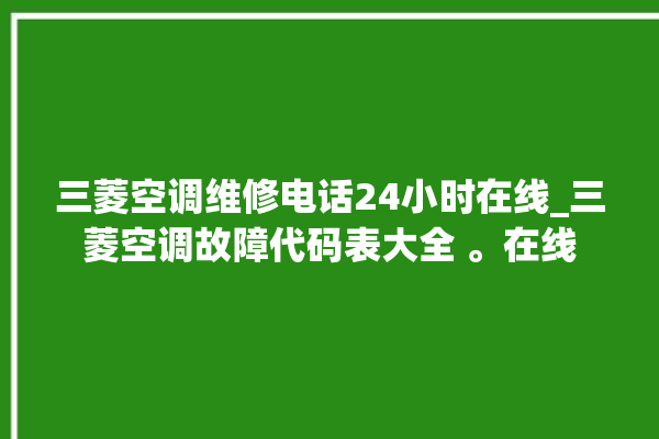 三菱空调维修电话24小时在线_三菱空调故障代码表大全 。在线