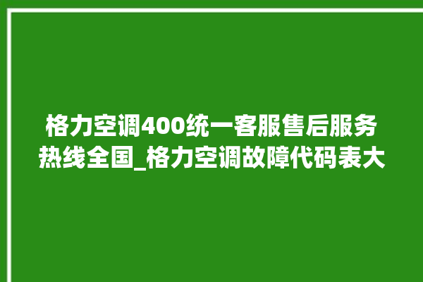 格力空调400统一客服售后服务热线全国_格力空调故障代码表大全 。格力空调