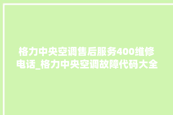 格力中央空调售后服务400维修电话_格力中央空调故障代码大全及解决方法 。中央空调