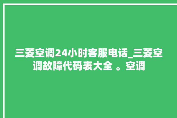 三菱空调24小时客服电话_三菱空调故障代码表大全 。空调