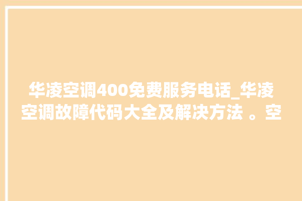 华凌空调400免费服务电话_华凌空调故障代码大全及解决方法 。空调