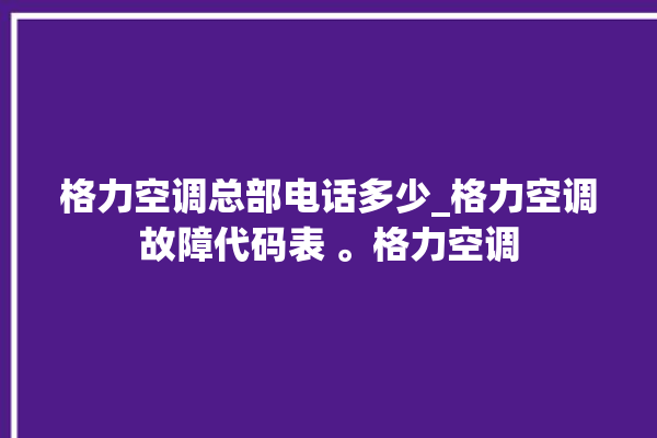 格力空调总部电话多少_格力空调故障代码表 。格力空调