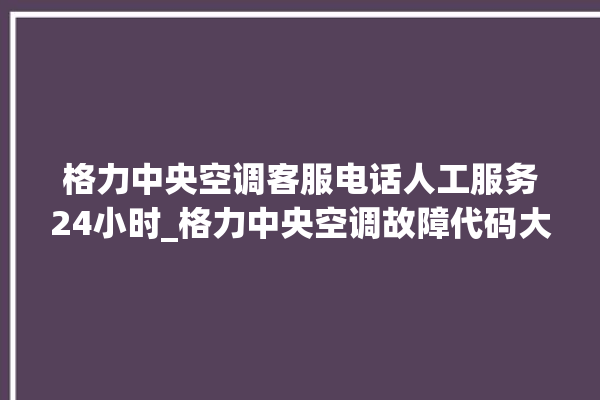 格力中央空调客服电话人工服务24小时_格力中央空调故障代码大全及解决方法 。中央空调