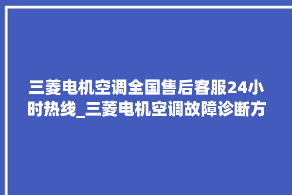 三菱电机空调全国售后客服24小时热线_三菱电机空调故障诊断方法 。空调