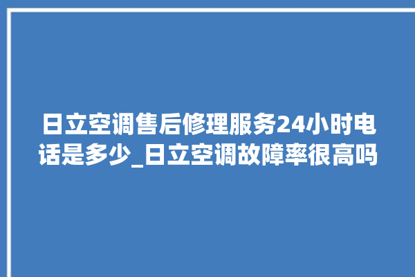 日立空调售后修理服务24小时电话是多少_日立空调故障率很高吗 。日立