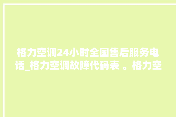 格力空调24小时全国售后服务电话_格力空调故障代码表 。格力空调