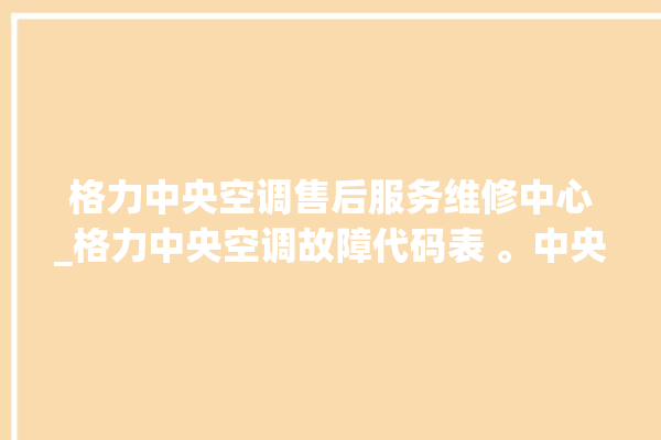 格力中央空调售后服务维修中心_格力中央空调故障代码表 。中央空调