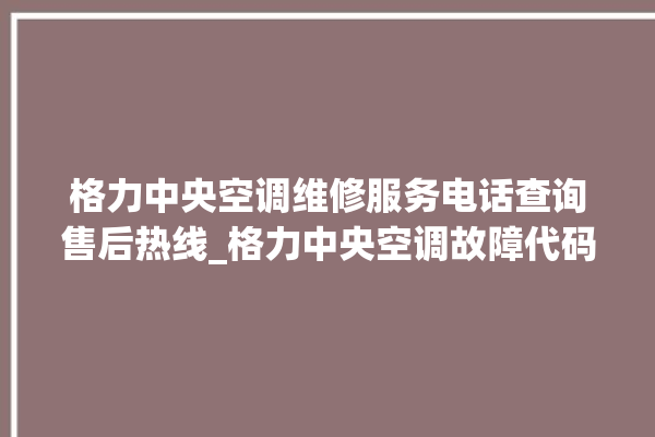 格力中央空调维修服务电话查询售后热线_格力中央空调故障代码表 。中央空调