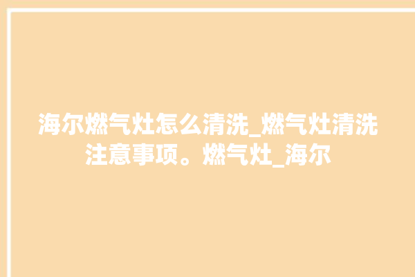 海尔燃气灶怎么清洗_燃气灶清洗注意事项。燃气灶_海尔