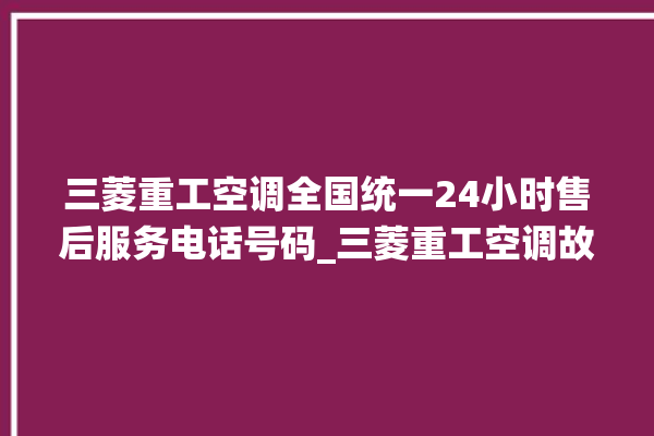 三菱重工空调全国统一24小时售后服务电话号码_三菱重工空调故障代码表大全 。空调