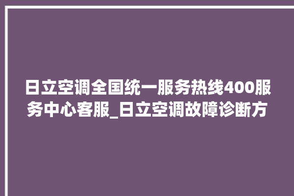 日立空调全国统一服务热线400服务中心客服_日立空调故障诊断方法 。日立