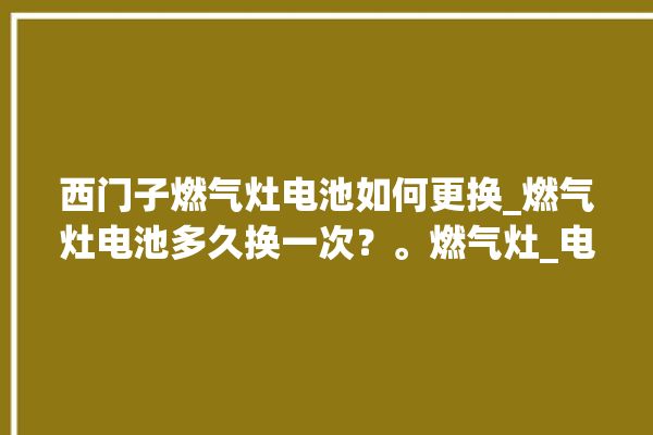 西门子燃气灶电池如何更换_燃气灶电池多久换一次？。燃气灶_电池