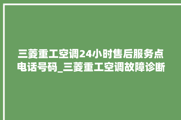 三菱重工空调24小时售后服务点电话号码_三菱重工空调故障诊断方法 。空调