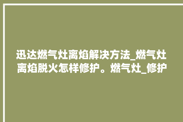 迅达燃气灶离焰解决方法_燃气灶离焰脱火怎样修护。燃气灶_修护