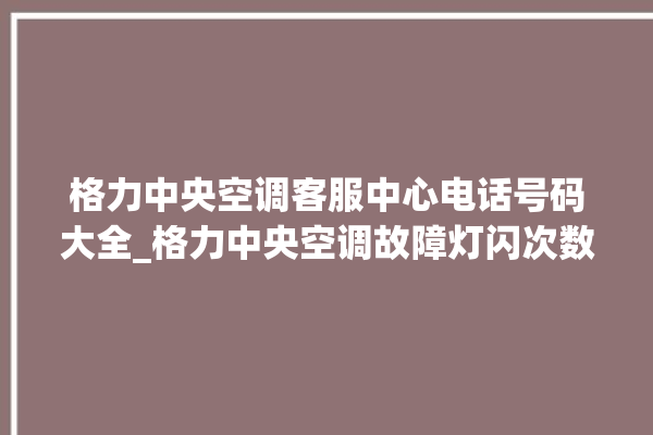 格力中央空调客服中心电话号码大全_格力中央空调故障灯闪次数说明 。中央空调