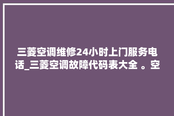 三菱空调维修24小时上门服务电话_三菱空调故障代码表大全 。空调