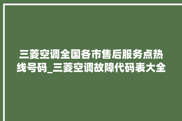 三菱空调全国各市售后服务点热线号码_三菱空调故障代码表大全 。空调