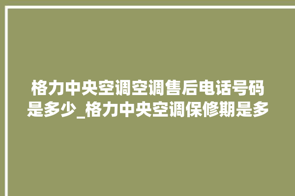 格力中央空调空调售后电话号码是多少_格力中央空调保修期是多久 。中央空调