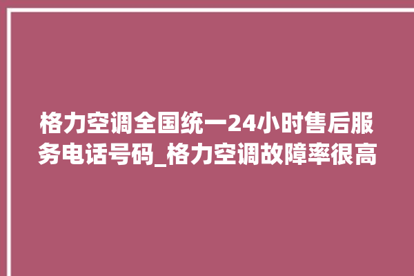 格力空调全国统一24小时售后服务电话号码_格力空调故障率很高吗 。格力空调