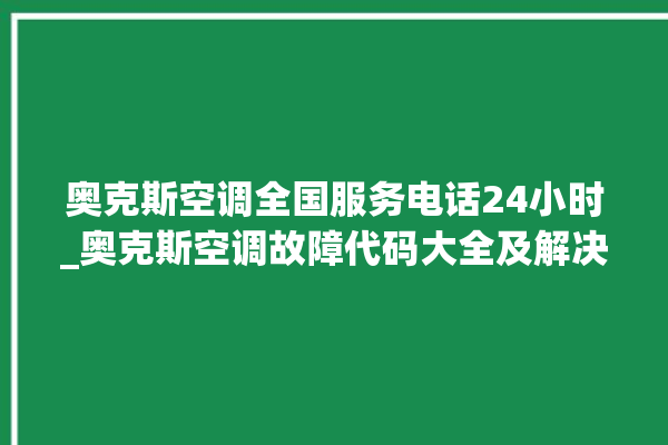 奥克斯空调全国服务电话24小时_奥克斯空调故障代码大全及解决方法 。奥克斯