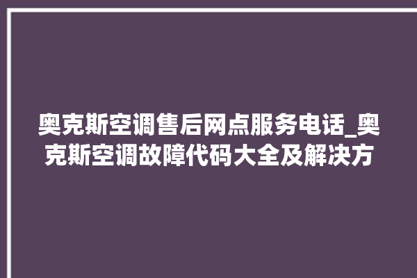 奥克斯空调售后网点服务电话_奥克斯空调故障代码大全及解决方法 。奥克斯