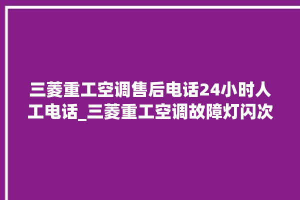 三菱重工空调售后电话24小时人工电话_三菱重工空调故障灯闪次数说明 。空调