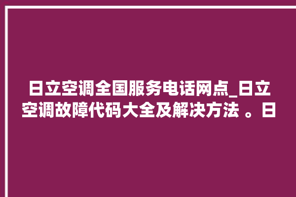 日立空调全国服务电话网点_日立空调故障代码大全及解决方法 。日立