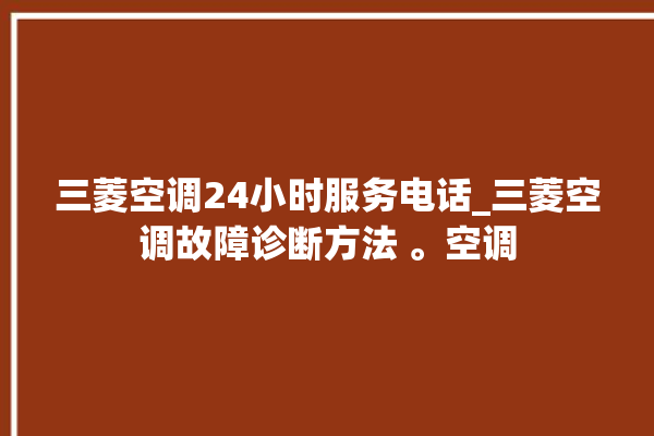 三菱空调24小时服务电话_三菱空调故障诊断方法 。空调