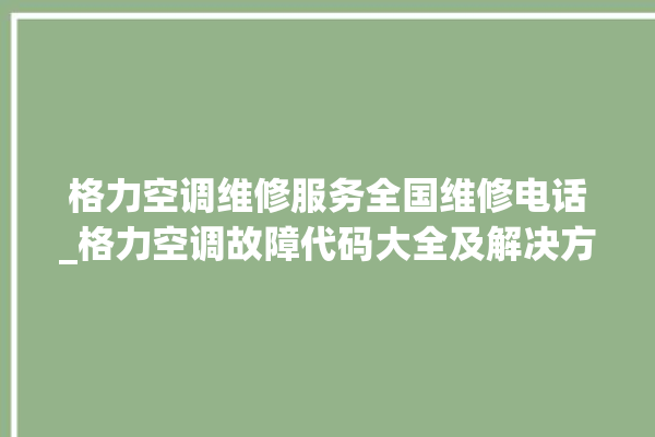 格力空调维修服务全国维修电话_格力空调故障代码大全及解决方法 。格力空调