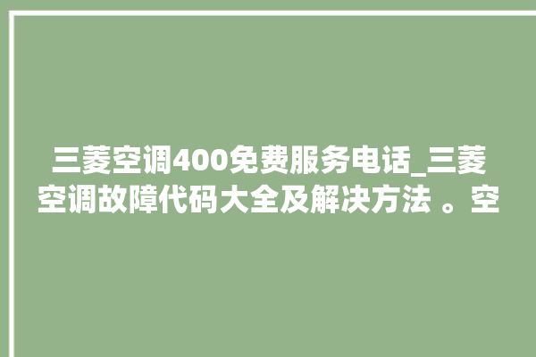 三菱空调400免费服务电话_三菱空调故障代码大全及解决方法 。空调