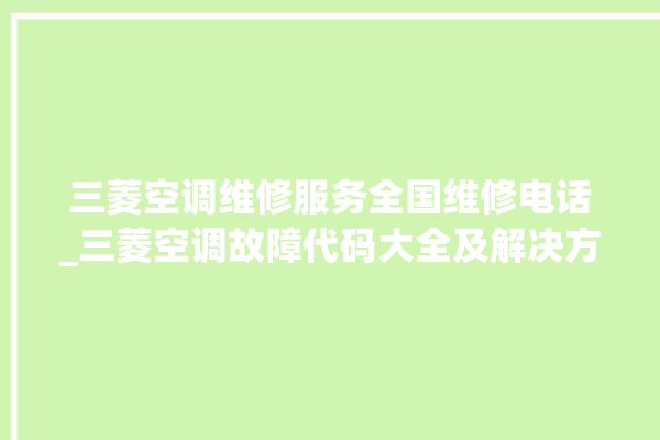 三菱空调维修服务全国维修电话_三菱空调故障代码大全及解决方法 。空调