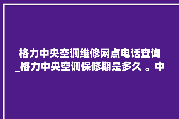 格力中央空调维修网点电话查询_格力中央空调保修期是多久 。中央空调