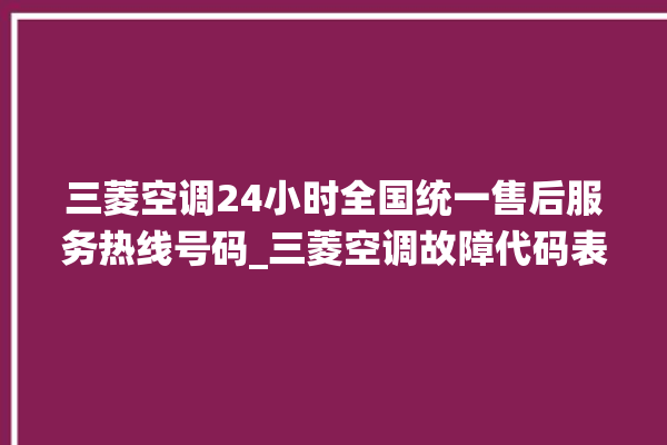 三菱空调24小时全国统一售后服务热线号码_三菱空调故障代码表 。空调