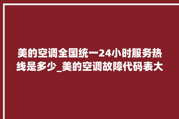 美的空调全国统一24小时服务热线是多少_美的空调故障代码表大全 。码表