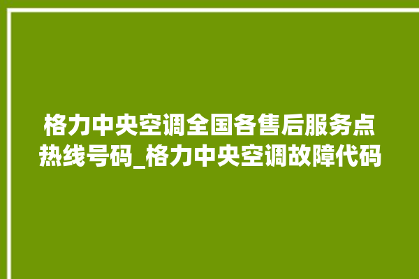 格力中央空调全国各售后服务点热线号码_格力中央空调故障代码大全及解决方法 。中央空调