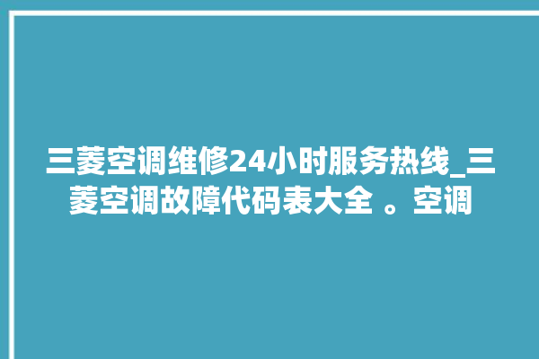 三菱空调维修24小时服务热线_三菱空调故障代码表大全 。空调