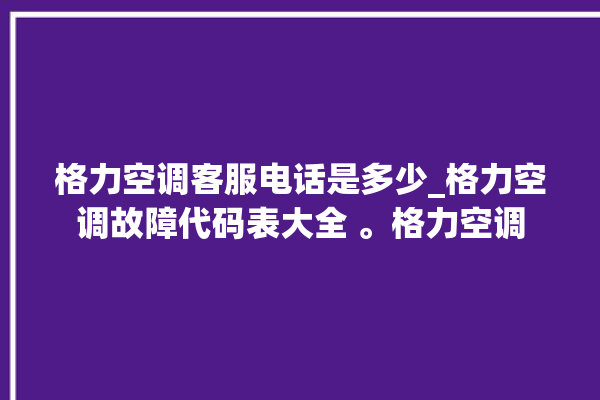 格力空调客服电话是多少_格力空调故障代码表大全 。格力空调