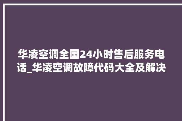 华凌空调全国24小时售后服务电话_华凌空调故障代码大全及解决方法 。空调