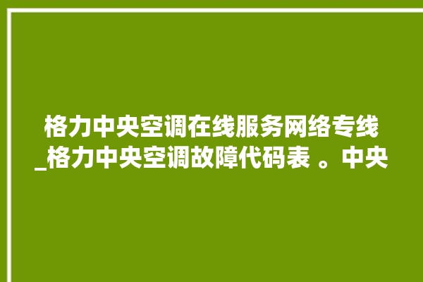 格力中央空调在线服务网络专线_格力中央空调故障代码表 。中央空调