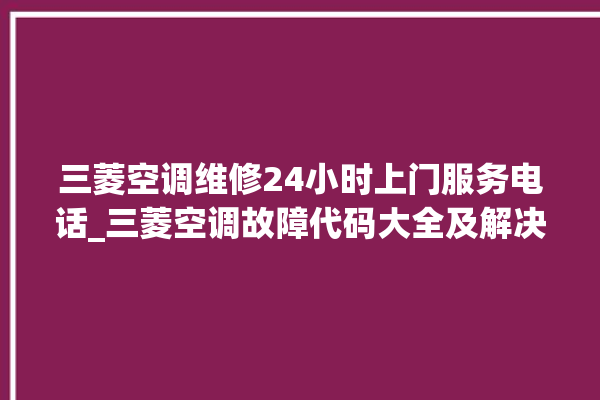 三菱空调维修24小时上门服务电话_三菱空调故障代码大全及解决方法 。空调