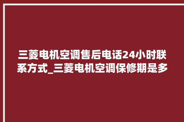 三菱电机空调售后电话24小时联系方式_三菱电机空调保修期是多久 。空调