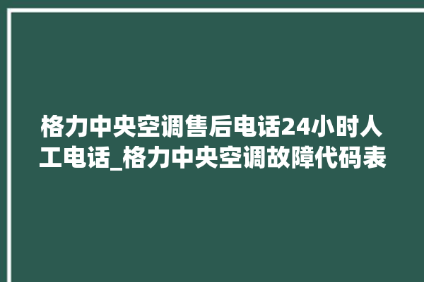 格力中央空调售后电话24小时人工电话_格力中央空调故障代码表 。中央空调