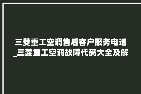 三菱重工空调售后客户服务电话_三菱重工空调故障代码大全及解决方法 。空调