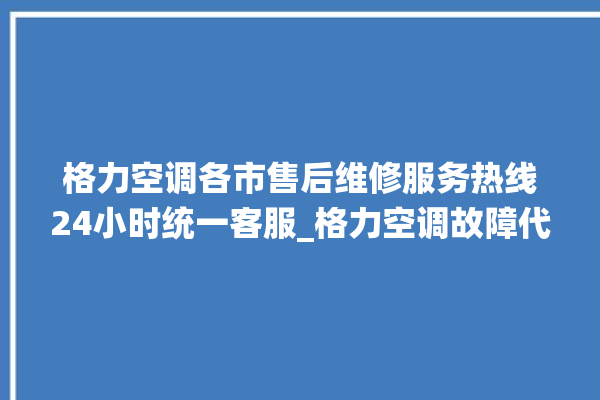 格力空调各市售后维修服务热线24小时统一客服_格力空调故障代码大全及解决方法 。格力空调