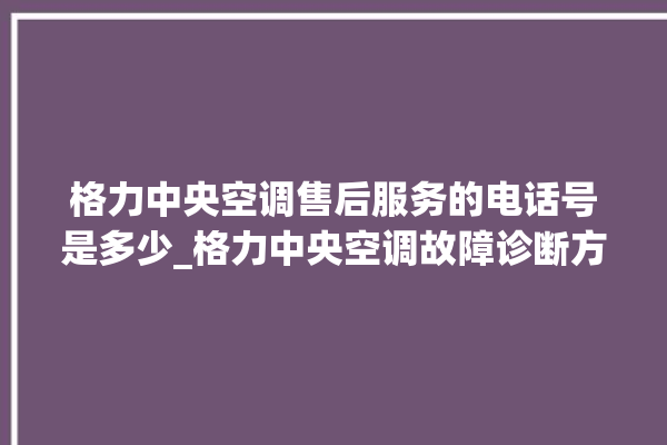 格力中央空调售后服务的电话号是多少_格力中央空调故障诊断方法 。中央空调