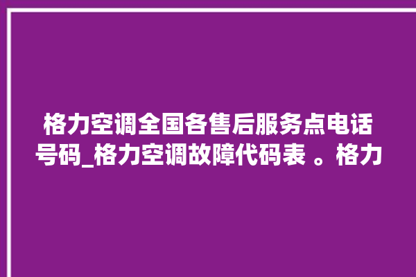 格力空调全国各售后服务点电话号码_格力空调故障代码表 。格力空调