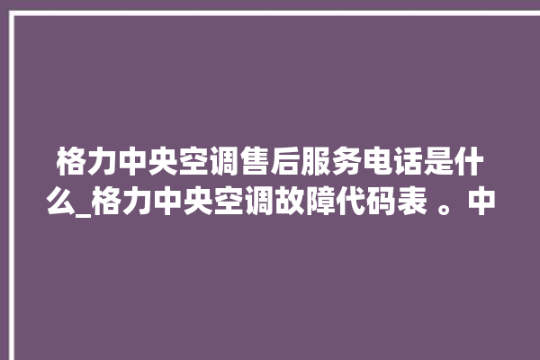 格力中央空调售后服务电话是什么_格力中央空调故障代码表 。中央空调