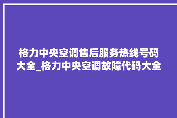 格力中央空调售后服务热线号码大全_格力中央空调故障代码大全及解决方法 。中央空调