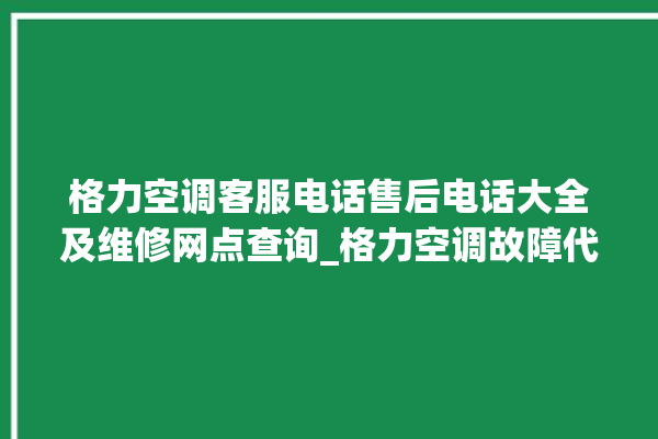 格力空调客服电话售后电话大全及维修网点查询_格力空调故障代码表 。格力空调