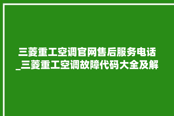 三菱重工空调官网售后服务电话_三菱重工空调故障代码大全及解决方法 。空调